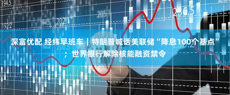 深富优配 经纬早班车｜特朗普喊话美联储“降息100个基点”；世界银行解除核能融资禁令