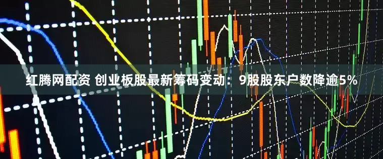 红腾网配资 创业板股最新筹码变动：9股股东户数降逾5%