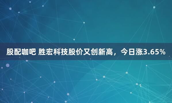 股配咖吧 胜宏科技股价又创新高，今日涨3.65%