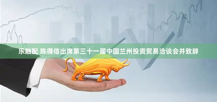 乐融配 陈得信出席第三十一届中国兰州投资贸易洽谈会并致辞