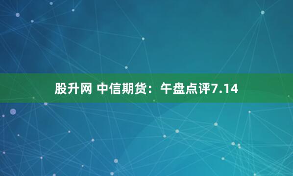 股升网 中信期货：午盘点评7.14