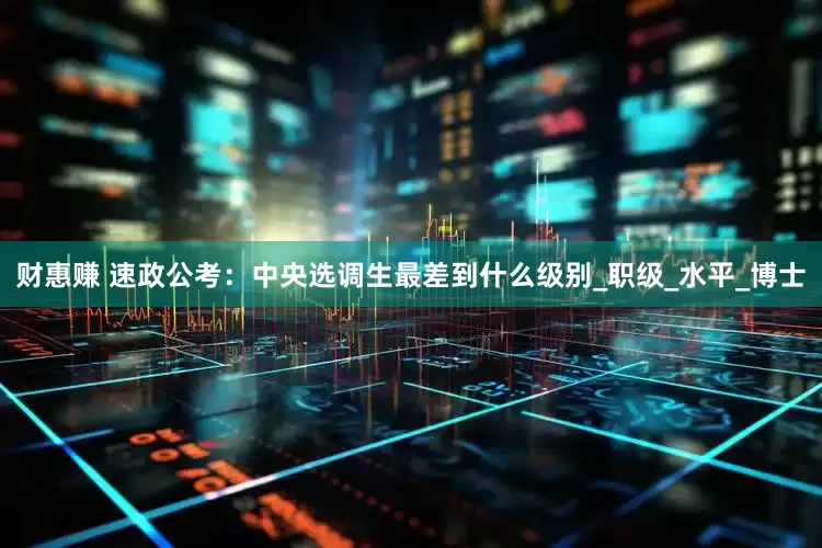 财惠赚 速政公考：中央选调生最差到什么级别_职级_水平_博士