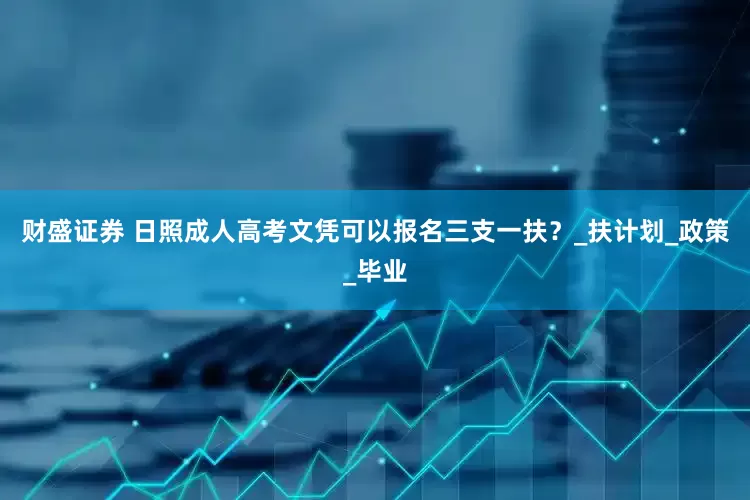 财盛证券 日照成人高考文凭可以报名三支一扶？_扶计划_政策_毕业