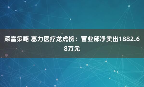 深富策略 塞力医疗龙虎榜：营业部净卖出1882.68万元