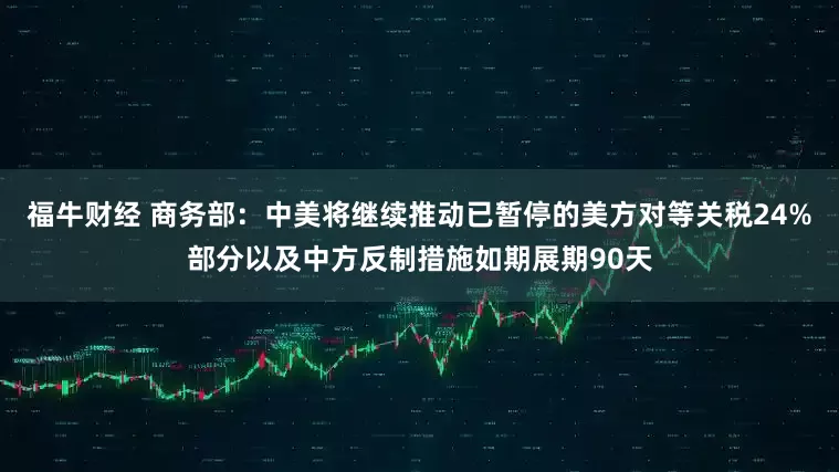 福牛财经 商务部：中美将继续推动已暂停的美方对等关税24%部分以及中方反制措施如期展期90天