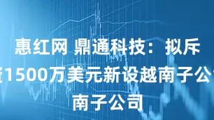 惠红网 鼎通科技：拟斥资1500万美元新设越南子公司