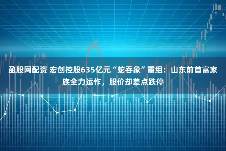 盈股网配资 宏创控股635亿元“蛇吞象”重组：山东前首富家族全力运作，股价却差点跌停