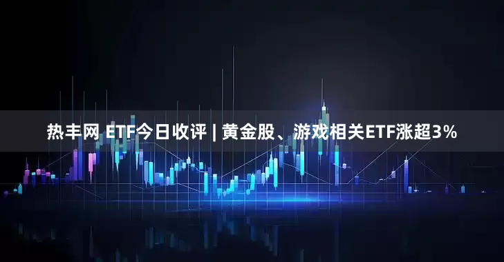 热丰网 ETF今日收评 | 黄金股、游戏相关ETF涨超3%