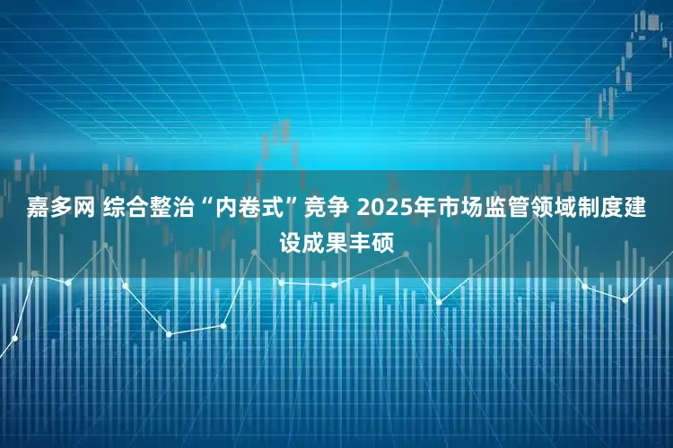 嘉多网 综合整治“内卷式”竞争 2025年市场监管领域制度建设成果丰硕