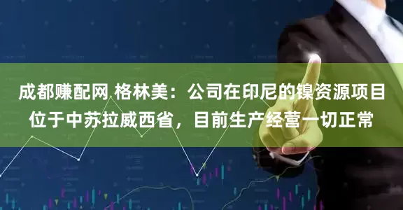 成都赚配网 格林美：公司在印尼的镍资源项目位于中苏拉威西省，目前生产经营一切正常