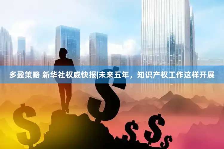多盈策略 新华社权威快报|未来五年，知识产权工作这样开展