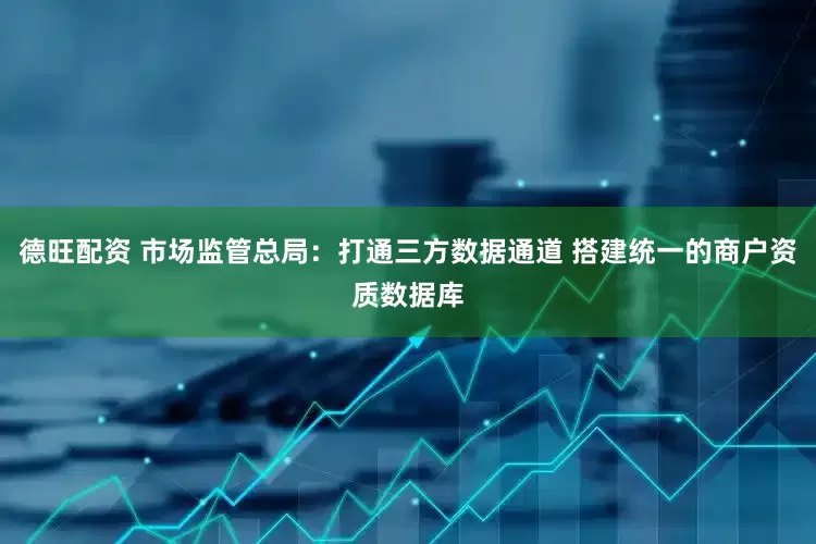 德旺配资 市场监管总局：打通三方数据通道 搭建统一的商户资质数据库